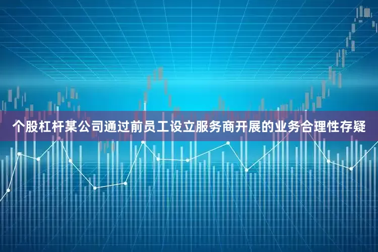 个股杠杆某公司通过前员工设立服务商开展的业务合理性存疑