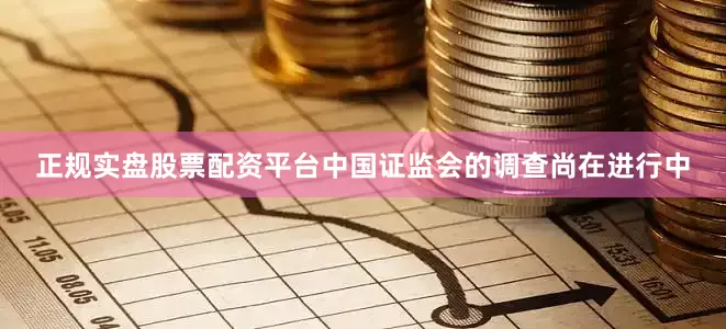 正规实盘股票配资平台中国证监会的调查尚在进行中