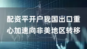 配资平开户我国出口重心加速向非美地区转移