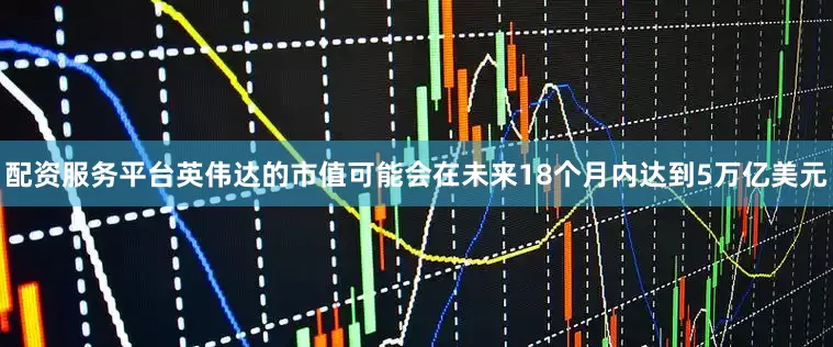 配资服务平台英伟达的市值可能会在未来18个月内达到5万亿美元