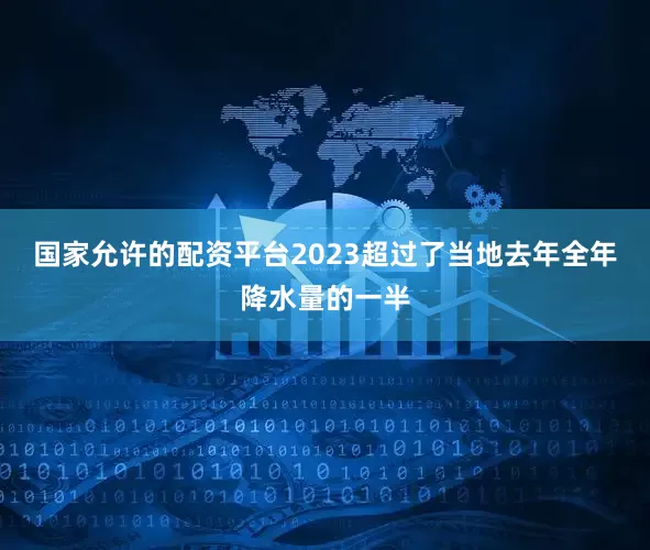 国家允许的配资平台2023超过了当地去年全年降水量的一半