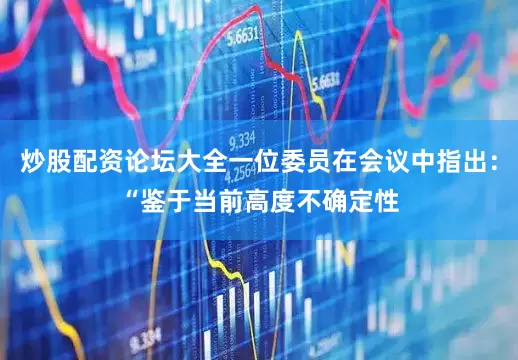 炒股配资论坛大全一位委员在会议中指出：“鉴于当前高度不确定性