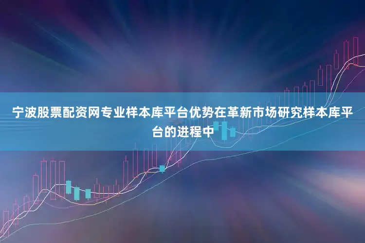 宁波股票配资网专业样本库平台优势在革新市场研究样本库平台的进程中