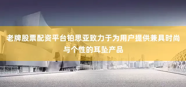 老牌股票配资平台铂思亚致力于为用户提供兼具时尚与个性的耳坠产品