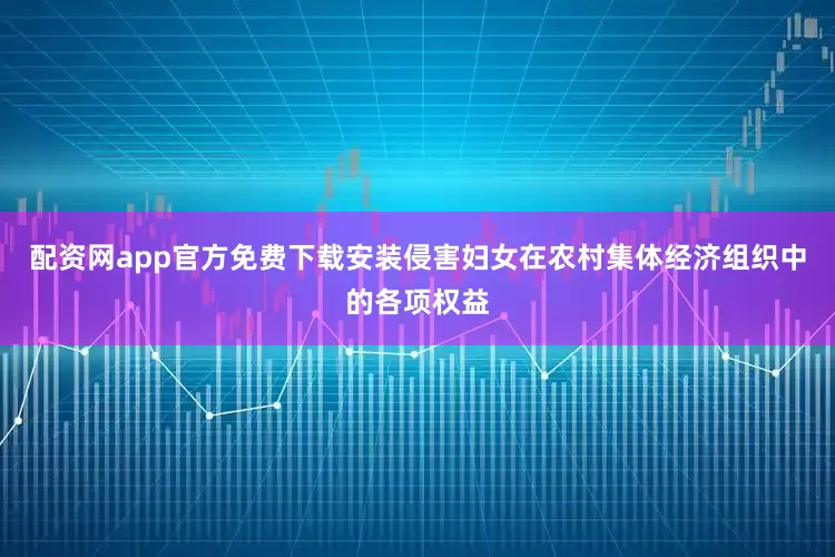 配资网app官方免费下载安装侵害妇女在农村集体经济组织中的各项权益