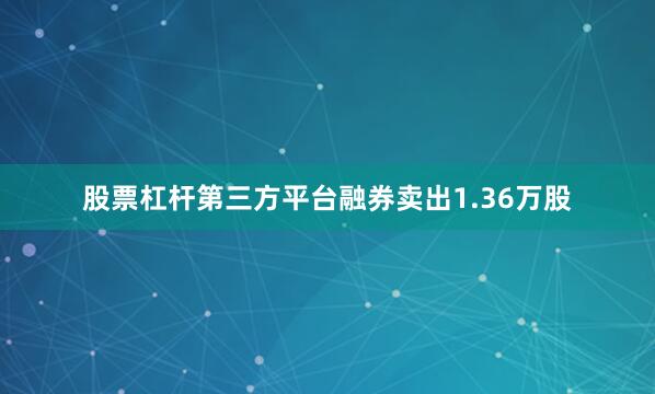 股票杠杆第三方平台融券卖出1.36万股